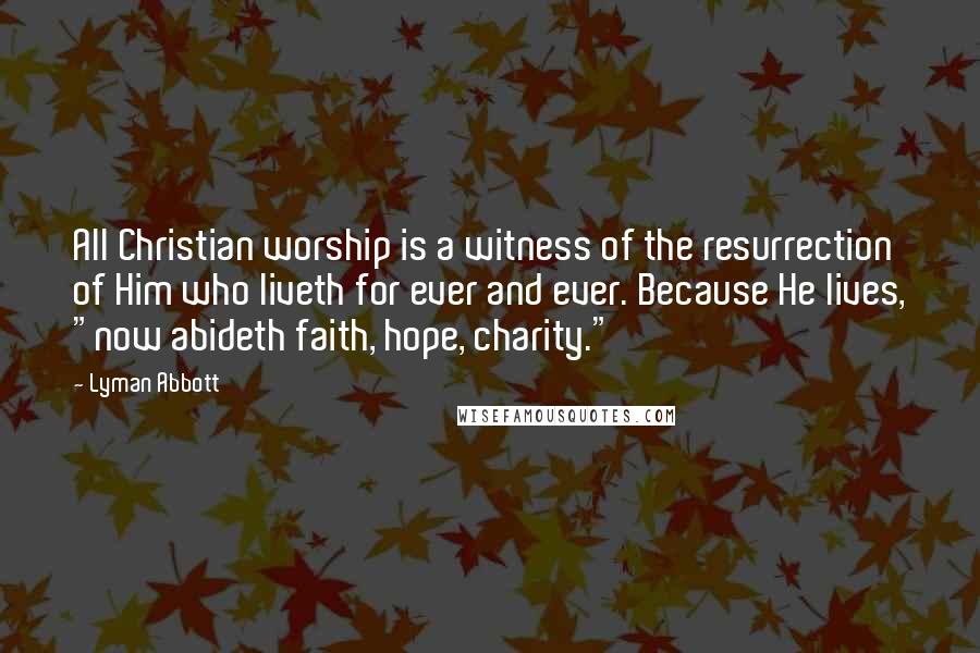 Lyman Abbott quotes: All Christian worship is a witness of the resurrection of Him who liveth for ever and ever. Because He lives, "now abideth faith, hope, charity."