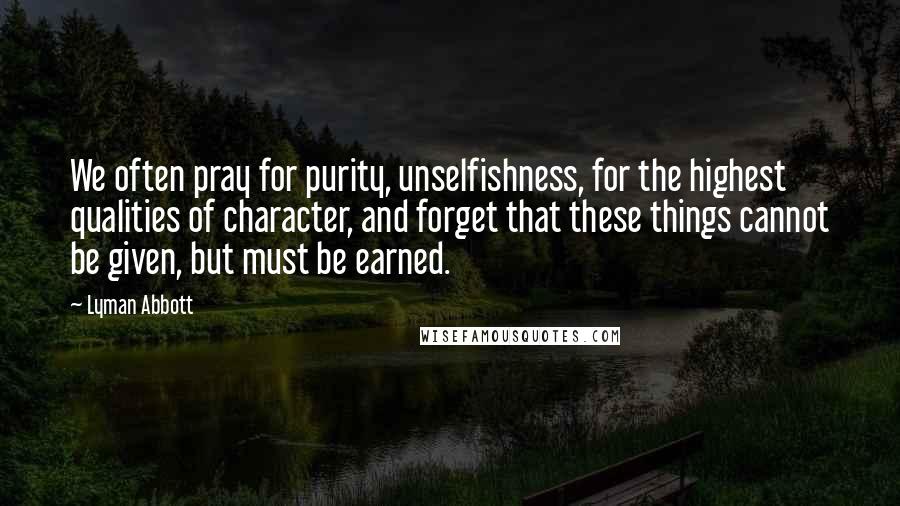 Lyman Abbott quotes: We often pray for purity, unselfishness, for the highest qualities of character, and forget that these things cannot be given, but must be earned.