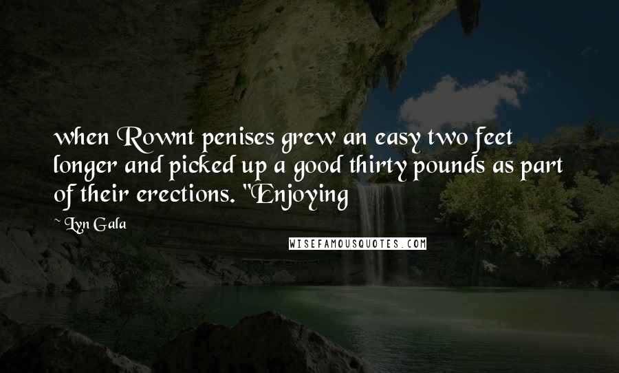 Lyn Gala quotes: when Rownt penises grew an easy two feet longer and picked up a good thirty pounds as part of their erections. "Enjoying Lyn Gala quotes: when Rownt penises grew an easy two feet longer and picked up a good thirty pounds as part of their erections. "Enjoying