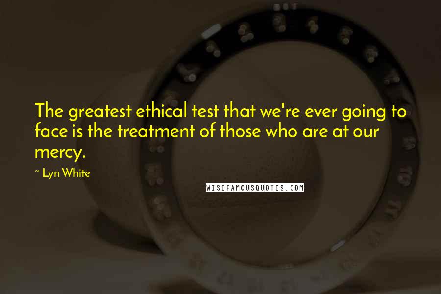 Lyn White quotes: The greatest ethical test that we're ever going to face is the treatment of those who are at our mercy.