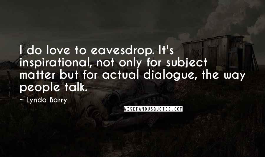 Lynda Barry quotes: I do love to eavesdrop. It's inspirational, not only for subject matter but for actual dialogue, the way people talk. Lynda Barry quotes: I do love to eavesdrop. It's inspirational, not only for subject matter but for actual dialogue, the way people talk.
