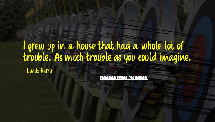 Lynda Barry quotes: I grew up in a house that had a whole lot of trouble. As much trouble as you could imagine.