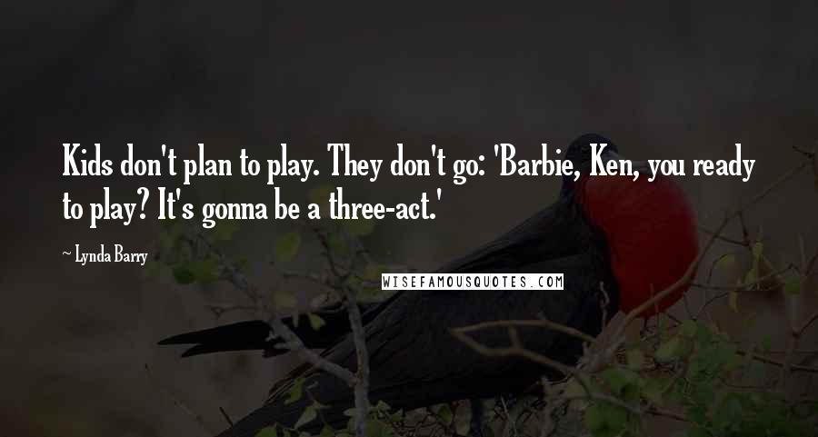 Lynda Barry quotes: Kids don't plan to play. They don't go: 'Barbie, Ken, you ready to play? It's gonna be a three-act.'