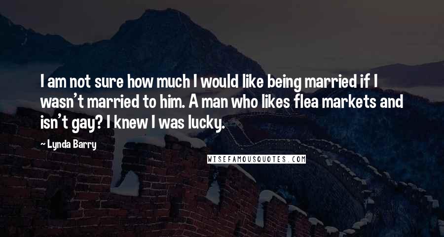 Lynda Barry quotes: I am not sure how much I would like being married if I wasn't married to him. A man who likes flea markets and isn't gay? I knew I was