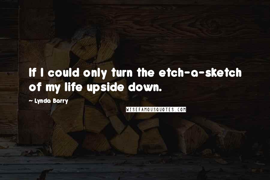 Lynda Barry quotes: If I could only turn the etch-a-sketch of my life upside down.