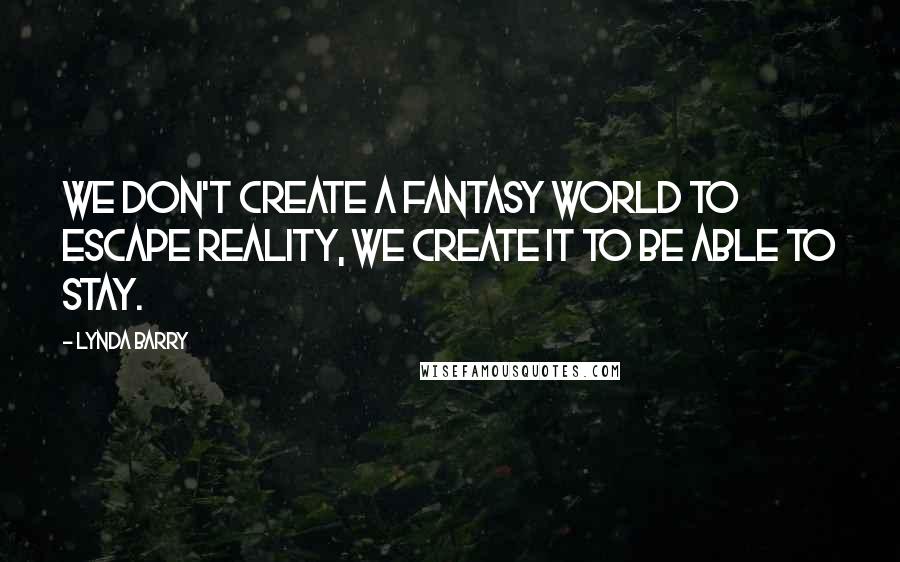 Lynda Barry quotes: We don't create a fantasy world to escape reality, we create it to be able to stay.