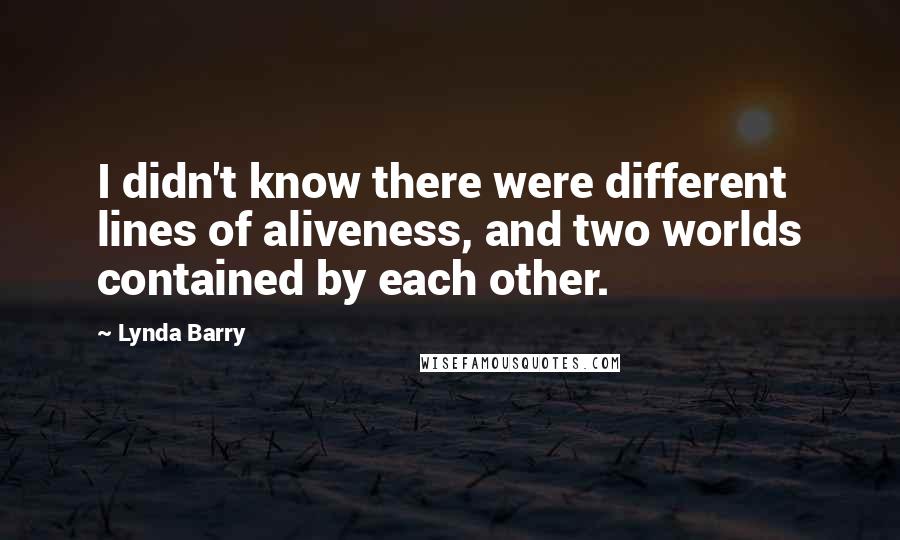 Lynda Barry quotes: I didn't know there were different lines of aliveness, and two worlds contained by each other.