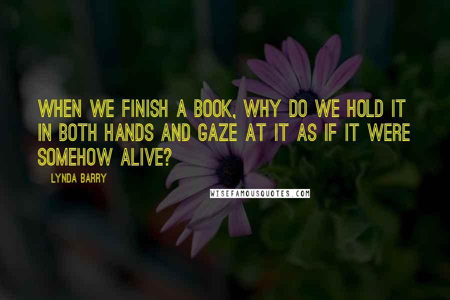 Lynda Barry quotes: When we finish a book, why do we hold it in both hands and gaze at it as if it were somehow alive?