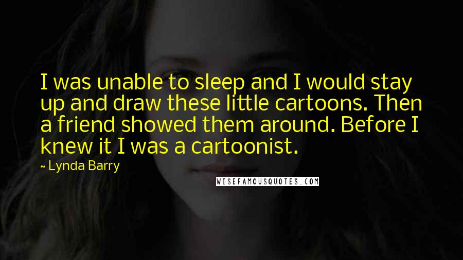 Lynda Barry quotes: I was unable to sleep and I would stay up and draw these little cartoons. Then a friend showed them around. Before I knew it I was a cartoonist.