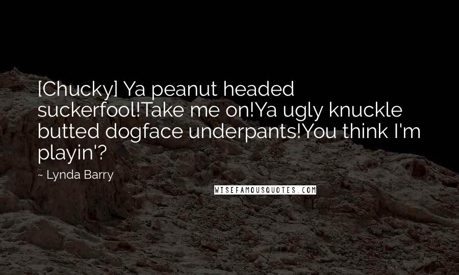 Lynda Barry quotes: [Chucky] Ya peanut headed suckerfool!Take me on!Ya ugly knuckle butted dogface underpants!You think I'm playin'?