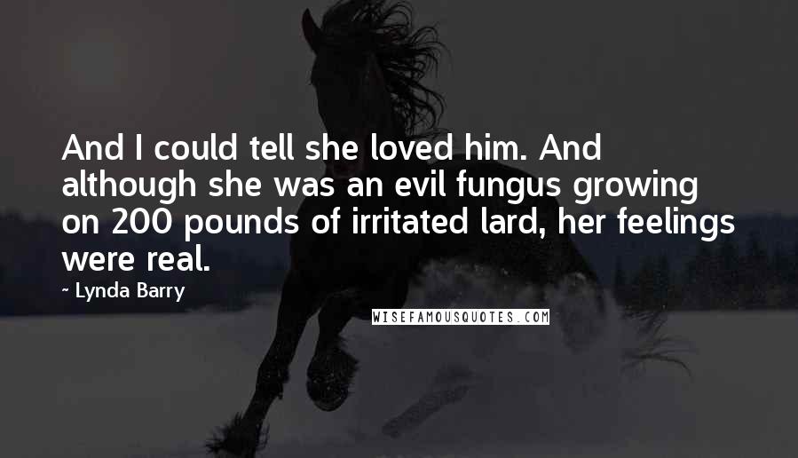 Lynda Barry quotes: And I could tell she loved him. And although she was an evil fungus growing on 200 pounds of irritated lard, her feelings were real. Lynda Barry quotes: And I could tell she loved him. And although she was an evil fungus growing on 200 pounds of irritated lard, her feelings were real.