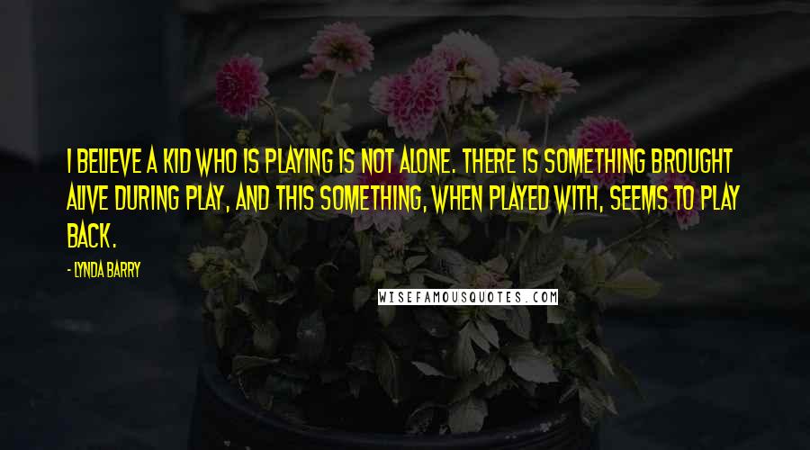 Lynda Barry quotes: I believe a kid who is playing is not alone. There is something brought alive during play, and this something, when played with, seems to play back.