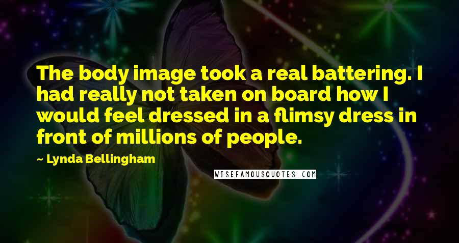 Lynda Bellingham quotes: The body image took a real battering. I had really not taken on board how I would feel dressed in a flimsy dress in front of millions of people.