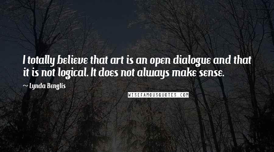 Lynda Benglis quotes: I totally believe that art is an open dialogue and that it is not logical. It does not always make sense. Lynda Benglis quotes: I totally believe that art is an open dialogue and that it is not logical. It does not always make sense.