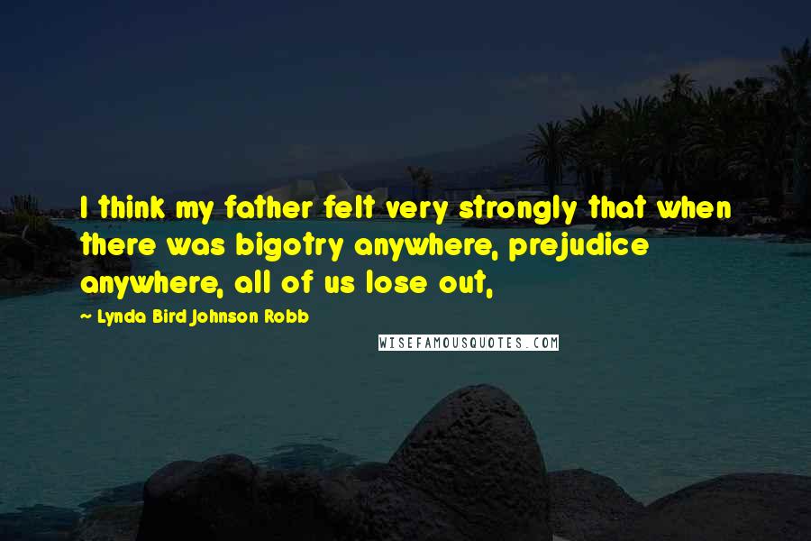 Lynda Bird Johnson Robb quotes: I think my father felt very strongly that when there was bigotry anywhere, prejudice anywhere, all of us lose out,