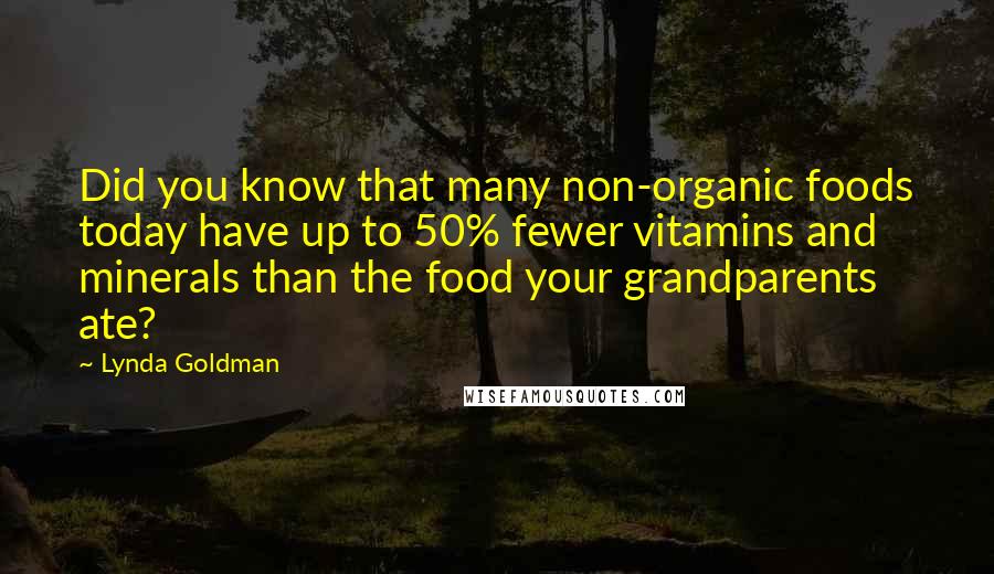 Lynda Goldman quotes: Did you know that many non-organic foods today have up to 50% fewer vitamins and minerals than the food your grandparents ate? Lynda Goldman quotes: Did you know that many non-organic foods today have up to 50% fewer vitamins and minerals than the food your grandparents ate?