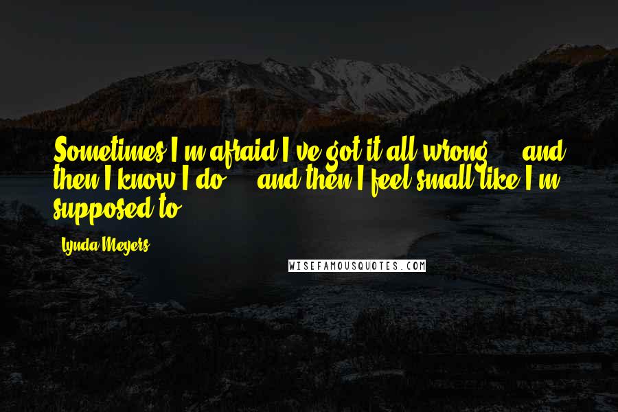 Lynda Meyers quotes: Sometimes I'm afraid I've got it all wrong ... and then I know I do ... and then I feel small like I'm supposed to.