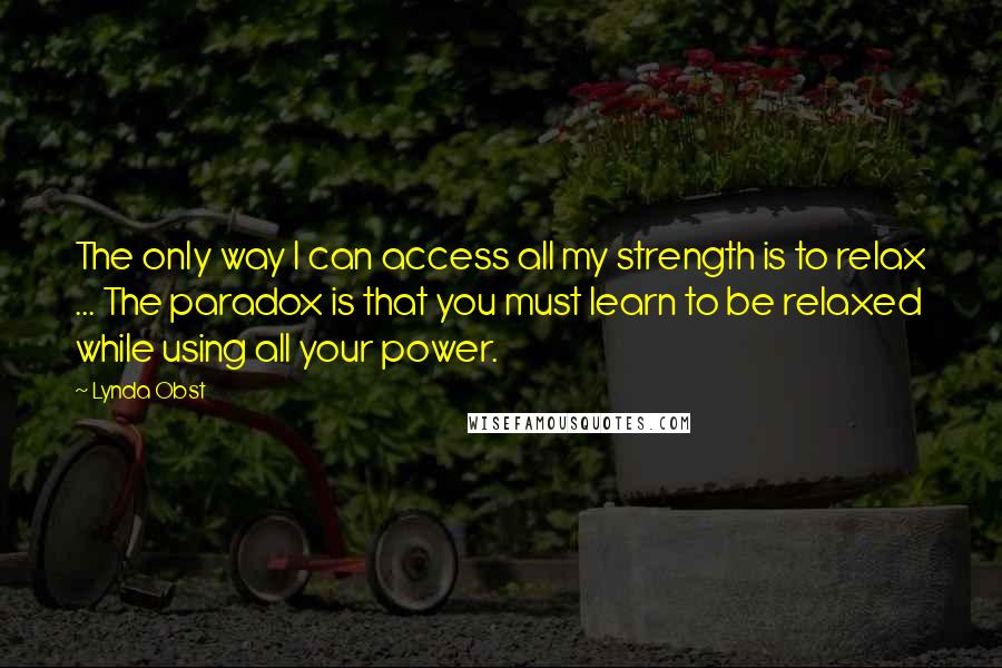 Lynda Obst quotes: The only way I can access all my strength is to relax ... The paradox is that you must learn to be relaxed while using all your power.