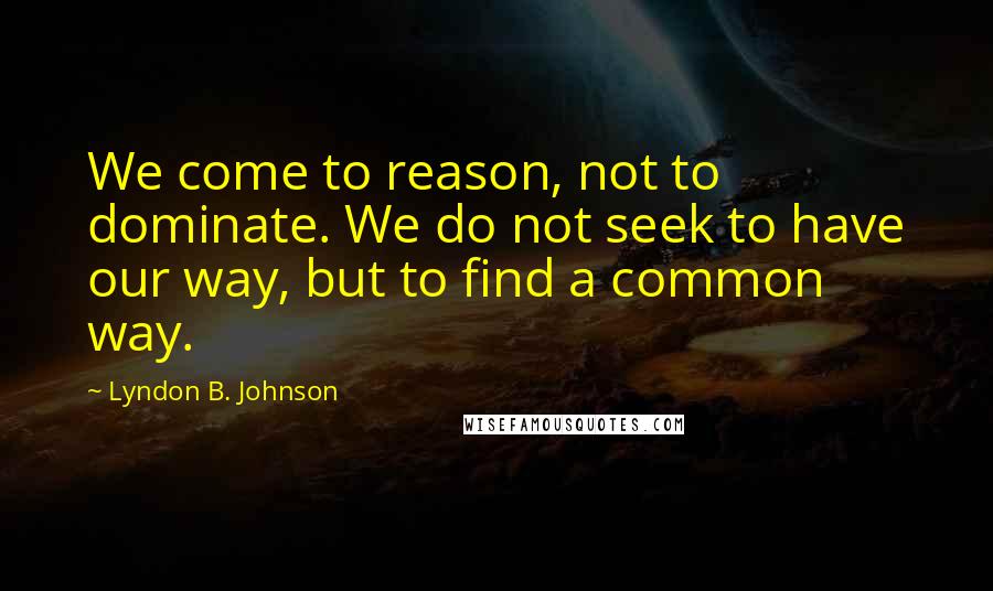 Lyndon B. Johnson quotes: We come to reason, not to dominate. We do not seek to have our way, but to find a common way.