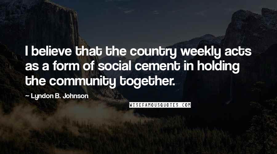 Lyndon B. Johnson quotes: I believe that the country weekly acts as a form of social cement in holding the community together.