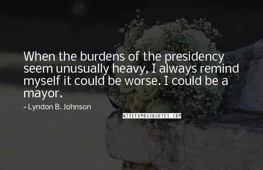 Lyndon B. Johnson quotes: When the burdens of the presidency seem unusually heavy, I always remind myself it could be worse. I could be a mayor.