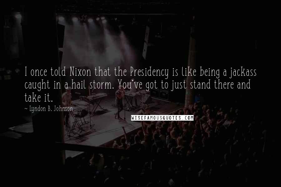 Lyndon B. Johnson quotes: I once told Nixon that the Presidency is like being a jackass caught in a hail storm. You've got to just stand there and take it.