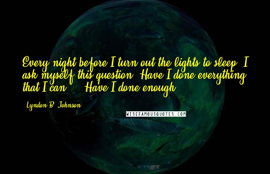Lyndon B. Johnson quotes: Every night before I turn out the lights to sleep, I ask myself this question: Have I done everything that I can ... Have I done enough?