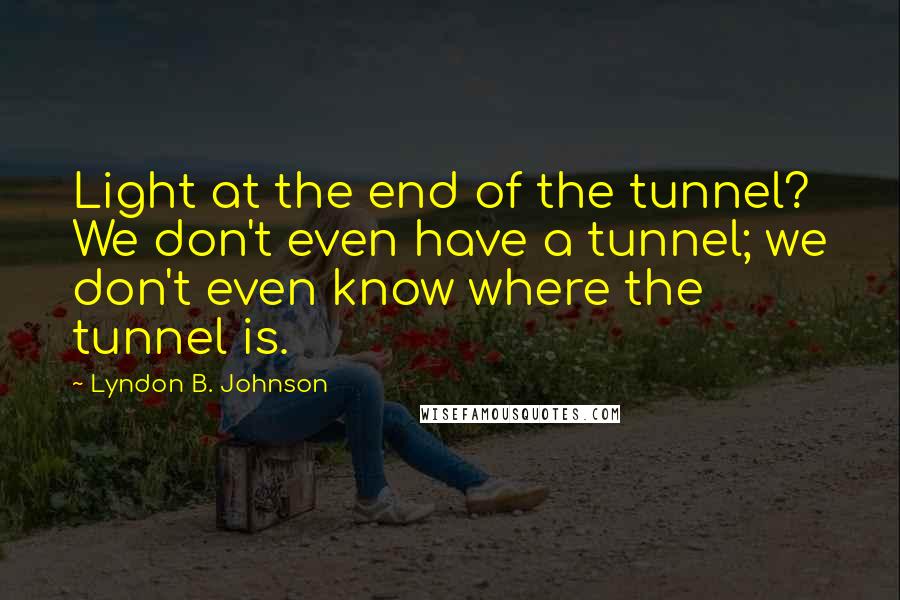 Lyndon B. Johnson quotes: Light at the end of the tunnel? We don't even have a tunnel; we don't even know where the tunnel is.