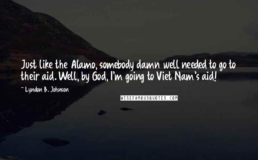 Lyndon B. Johnson quotes: Just like the Alamo, somebody damn well needed to go to their aid. Well, by God, I'm going to Viet Nam's aid!