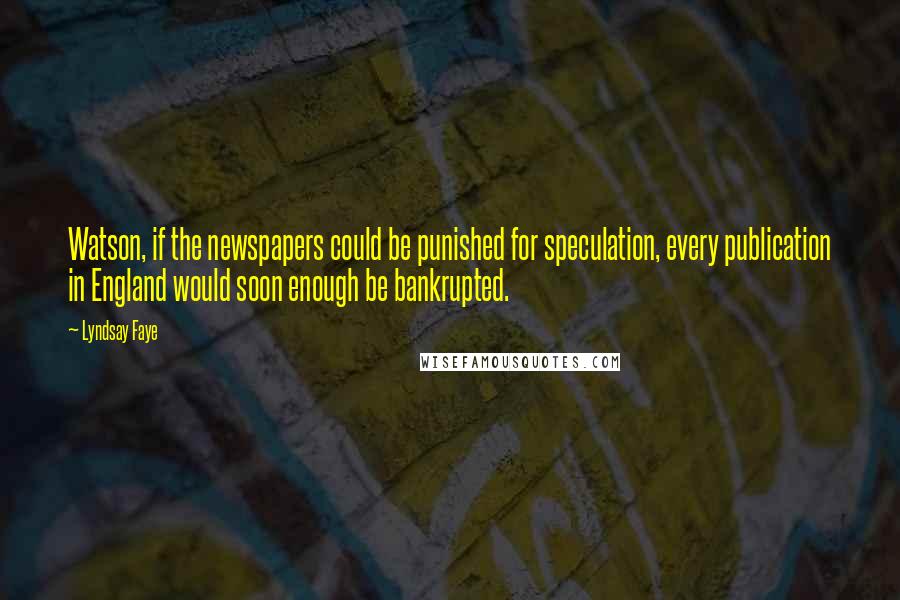 Lyndsay Faye quotes: Watson, if the newspapers could be punished for speculation, every publication in England would soon enough be bankrupted. Lyndsay Faye quotes: Watson, if the newspapers could be punished for speculation, every publication in England would soon enough be bankrupted.