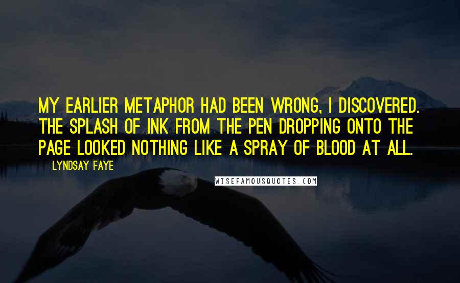 Lyndsay Faye quotes: My earlier metaphor had been wrong, I discovered. The splash of ink from the pen dropping onto the page looked nothing like a spray of blood at all. Lyndsay Faye quotes: My earlier metaphor had been wrong, I discovered. The splash of ink from the pen dropping onto the page looked nothing like a spray of blood at all.