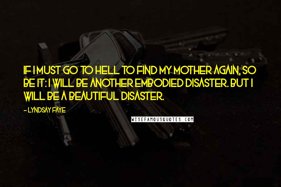 Lyndsay Faye quotes: If I must go to hell to find my mother again, so be it: I will be another embodied disaster. But I will be a beautiful disaster. Lyndsay Faye quotes: If I must go to hell to find my mother again, so be it: I will be another embodied disaster. But I will be a beautiful disaster.