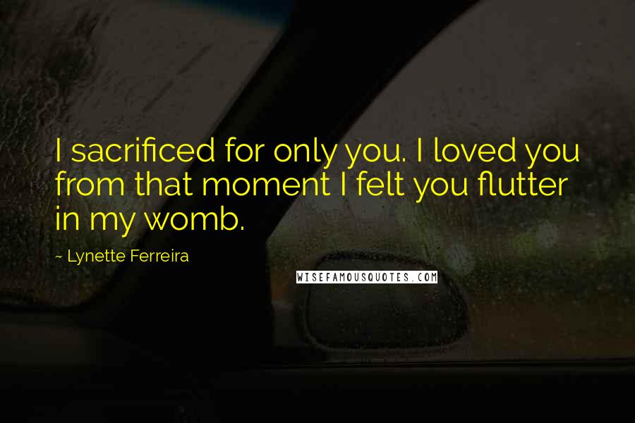 Lynette Ferreira quotes: I sacrificed for only you. I loved you from that moment I felt you flutter in my womb.