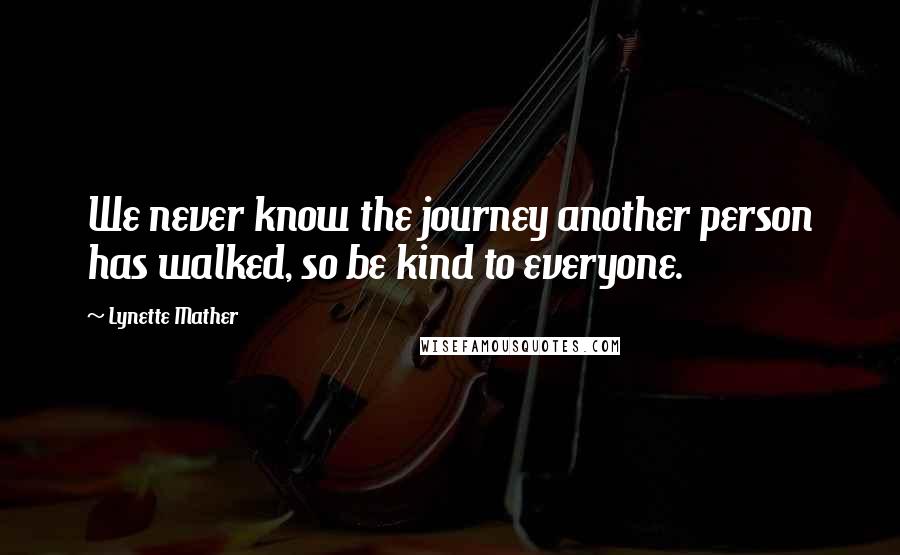 Lynette Mather quotes: We never know the journey another person has walked, so be kind to everyone.