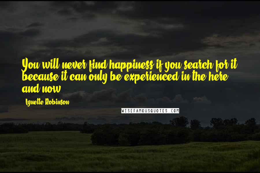 Lynette Robinson quotes: You will never find happiness if you search for it because it can only be experienced in the here and now. Lynette Robinson quotes: You will never find happiness if you search for it because it can only be experienced in the here and now.