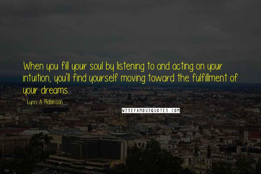 Lynn A. Robinson quotes: When you fill your soul by listening to and acting on your intuition, you'll find yourself moving toward the fulfillment of your dreams. Lynn A. Robinson quotes: When you fill your soul by listening to and acting on your intuition, you'll find yourself moving toward the fulfillment of your dreams.