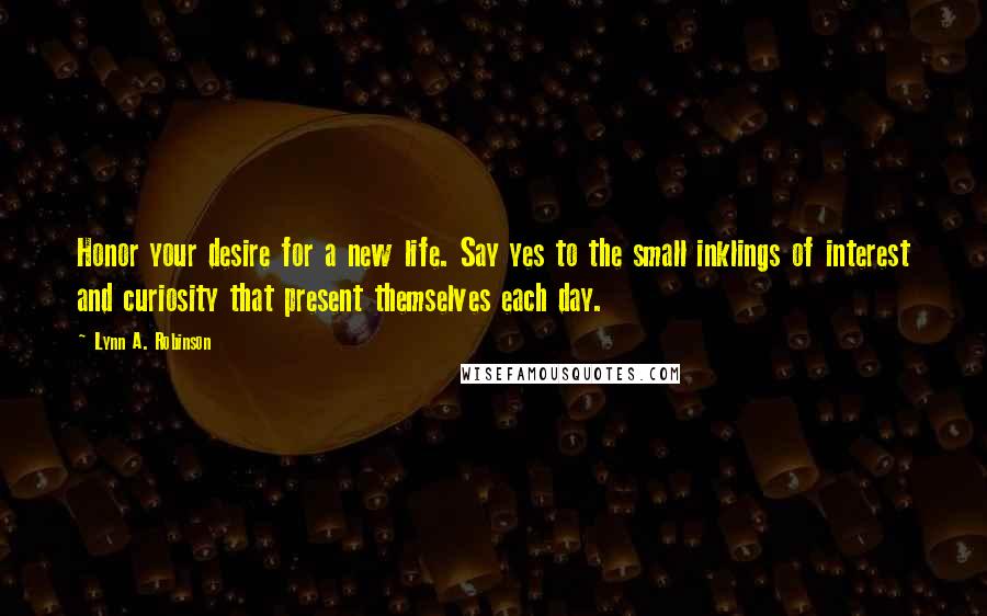 Lynn A. Robinson quotes: Honor your desire for a new life. Say yes to the small inklings of interest and curiosity that present themselves each day.