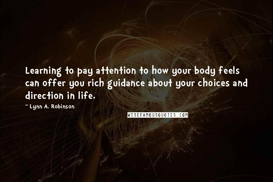 Lynn A. Robinson quotes: Learning to pay attention to how your body feels can offer you rich guidance about your choices and direction in life. Lynn A. Robinson quotes: Learning to pay attention to how your body feels can offer you rich guidance about your choices and direction in life.