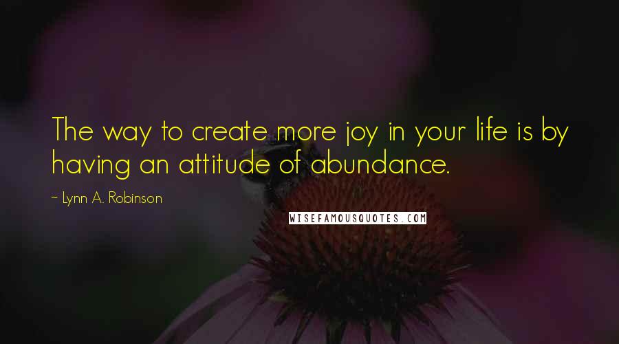 Lynn A. Robinson quotes: The way to create more joy in your life is by having an attitude of abundance.