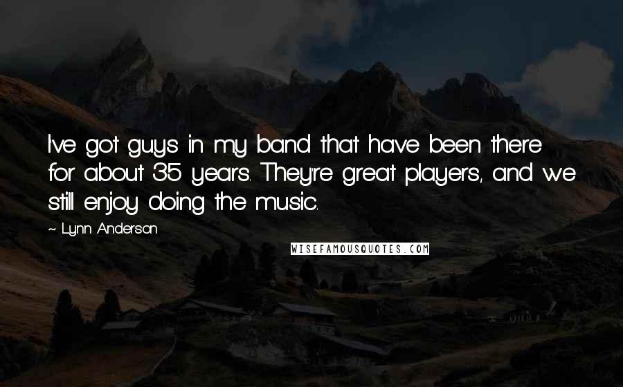 Lynn Anderson quotes: I've got guys in my band that have been there for about 35 years. They're great players, and we still enjoy doing the music. Lynn Anderson quotes: I've got guys in my band that have been there for about 35 years. They're great players, and we still enjoy doing the music.