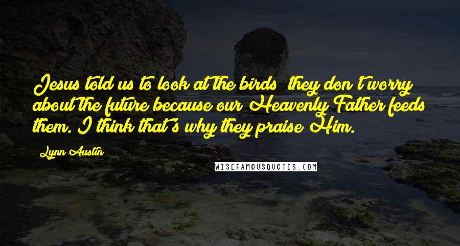 Lynn Austin quotes: Jesus told us to look at the birds; they don't worry about the future because our Heavenly Father feeds them. I think that's why they praise Him.