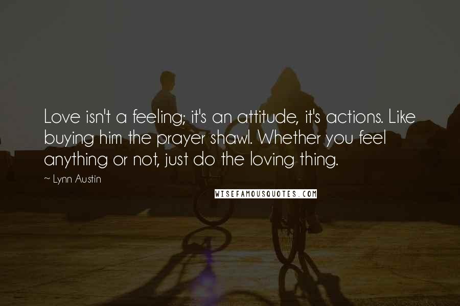 Lynn Austin quotes: Love isn't a feeling; it's an attitude, it's actions. Like buying him the prayer shawl. Whether you feel anything or not, just do the loving thing.