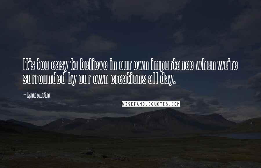 Lynn Austin quotes: It's too easy to believe in our own importance when we're surrounded by our own creations all day.