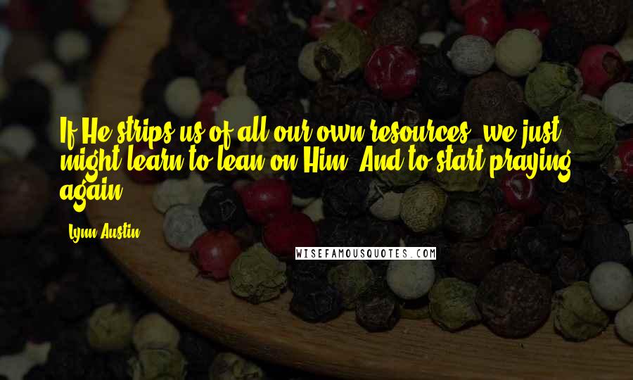 Lynn Austin quotes: If He strips us of all our own resources, we just might learn to lean on Him. And to start praying again.