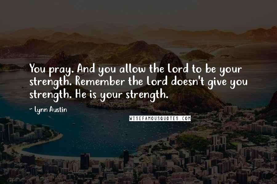 Lynn Austin quotes: You pray. And you allow the Lord to be your strength. Remember the Lord doesn't give you strength. He is your strength.