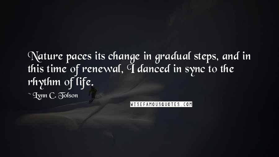 Lynn C. Tolson quotes: Nature paces its change in gradual steps, and in this time of renewal, I danced in sync to the rhythm of life. Lynn C. Tolson quotes: Nature paces its change in gradual steps, and in this time of renewal, I danced in sync to the rhythm of life.