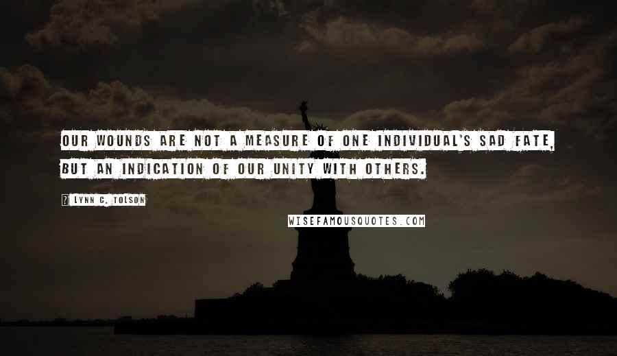 Lynn C. Tolson quotes: Our wounds are not a measure of one individual's sad fate, but an indication of our unity with others. Lynn C. Tolson quotes: Our wounds are not a measure of one individual's sad fate, but an indication of our unity with others.