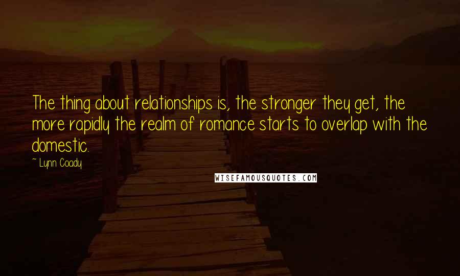 Lynn Coady quotes: The thing about relationships is, the stronger they get, the more rapidly the realm of romance starts to overlap with the domestic. Lynn Coady quotes: The thing about relationships is, the stronger they get, the more rapidly the realm of romance starts to overlap with the domestic.