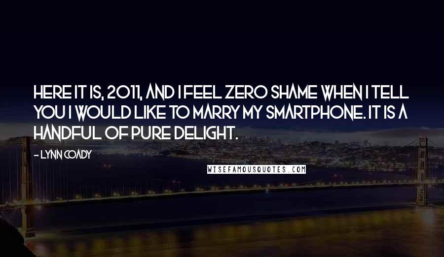 Lynn Coady quotes: Here it is, 2011, and I feel zero shame when I tell you I would like to marry my smartphone. It is a handful of pure delight. Lynn Coady quotes: Here it is, 2011, and I feel zero shame when I tell you I would like to marry my smartphone. It is a handful of pure delight.