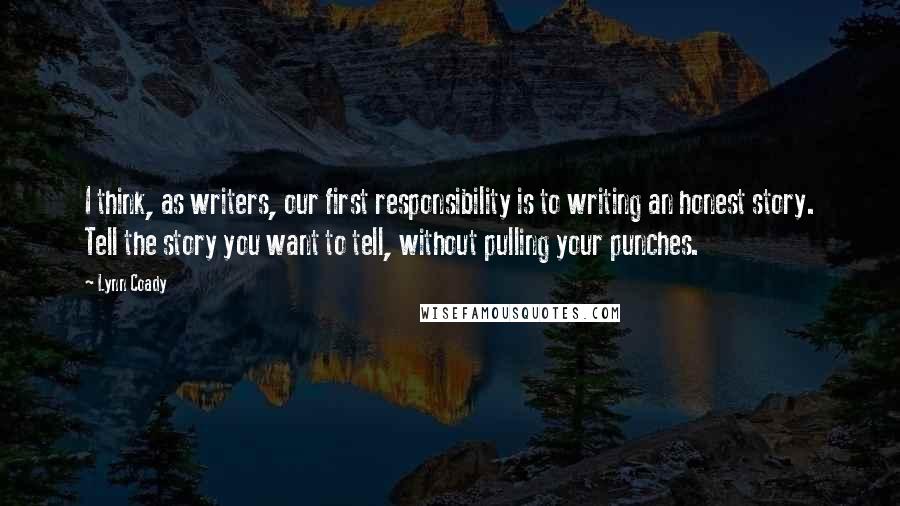 Lynn Coady quotes: I think, as writers, our first responsibility is to writing an honest story. Tell the story you want to tell, without pulling your punches. Lynn Coady quotes: I think, as writers, our first responsibility is to writing an honest story. Tell the story you want to tell, without pulling your punches.